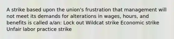 A strike based upon the union's frustration that management will not meet its demands for alterations in wages, hours, and benefits is called a/an: Lock out Wildcat strike Economic strike Unfair labor practice strike