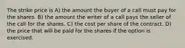 The strike price is A) the amount the buyer of a call must pay for the shares. B) the amount the writer of a call pays the seller of the call for the shares. C) the cost per share of the contract. D) the price that will be paid for the shares if the option is exercised.