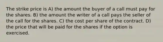 The strike price is A) the amount the buyer of a call must pay for the shares. B) the amount the writer of a call pays the seller of the call for the shares. C) the cost per share of the contract. D) the price that will be paid for the shares if the option is exercised.