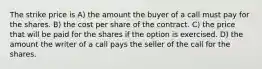 The strike price is A) the amount the buyer of a call must pay for the shares. B) the cost per share of the contract. C) the price that will be paid for the shares if the option is exercised. D) the amount the writer of a call pays the seller of the call for the shares.