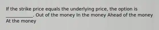 If the strike price equals the underlying price, the option is ____________. Out of the money In the money Ahead of the money At the money