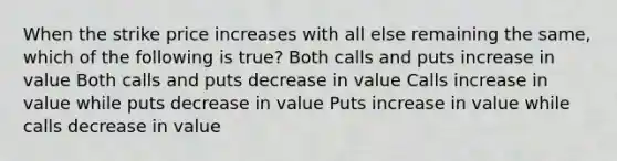 When the strike price increases with all else remaining the same, which of the following is true? Both calls and puts increase in value Both calls and puts decrease in value Calls increase in value while puts decrease in value Puts increase in value while calls decrease in value