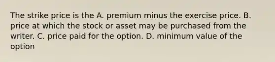 The strike price is the A. premium minus the exercise price. B. price at which the stock or asset may be purchased from the writer. C. price paid for the option. D. minimum value of the option