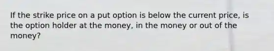 If the strike price on a put option is below the current price, is the option holder at the money, in the money or out of the money?