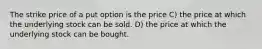 The strike price of a put option is the price C) the price at which the underlying stock can be sold. D) the price at which the underlying stock can be bought.