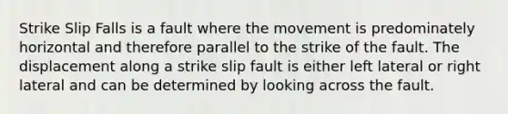 Strike Slip Falls is a fault where the movement is predominately horizontal and therefore parallel to the strike of the fault. The displacement along a strike slip fault is either left lateral or right lateral and can be determined by looking across the fault.