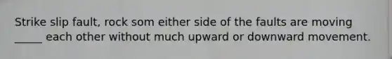 Strike slip fault, rock som either side of the faults are moving _____ each other without much upward or downward movement.