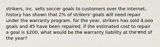 strikers, inc. sells soccer goals to customers over the internet,. history has shown that 2% of strikers' goals will need repair under the warranty program. for the year, strikers has sold 4,ooo goals and 45 have been repaired. if the estimated cost to repair a goal is 200, what would be the warranty liability at the end of the year?