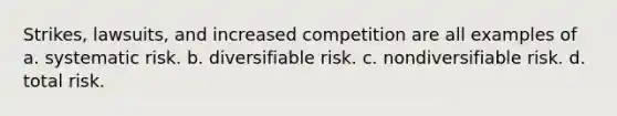 Strikes, lawsuits, and increased competition are all examples of a. systematic risk. b. diversifiable risk. c. nondiversifiable risk. d. total risk.