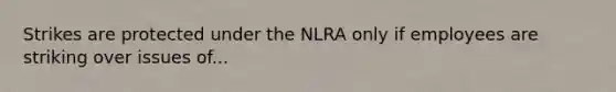 Strikes are protected under the NLRA only if employees are striking over issues of...