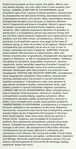 Strikes young people as they mature into adults. Affects men and women equally, but man suffer from it more severely than women. GENERAL SYMPTOMS OF SCHIZOPHRENIA: literal translation split mind. A group of severe disorders characterized by disorganized and delusional thinking, disturbed perceptions, inappropriate emotions and actions. Many psychologists believe disorganized thoughts occur because of selective attention failure (fragmented and bizarre thoughts). Patient's speech may be loosely connected and words thrown together causing nonsense. Often patients experience delusions of grandeur or persecution. A schizophrenic person may perceive things that are not there (hallucinations). Frequently such hallucinations are auditory, and less often visual, somatosensory, olfactory, or gustatory. A schizophrenic person may laugh at the news of someone dying, or show no emotion at all (apathy). Patients with schizophrenia can continually rub an arm or rock a chair or remain motionless for hours (catatonia). SUBTYPES: Paranoid: preoccupation with delusions or hallucinations, often with themes of persecution or grandiosity. Disorganized: disorganized speech or behaviour, or flat or inappropriate emotion. Catatonic: immobility (or excessive, purposeless movement), extreme negativism, and/or parrotlike repeating of another's speech or movements. Undifferentiated: many and varied symptoms. Residual: withdrawal, after hallucinations and delusions have disappeared. POSITIVE AND NEGATIVE SYMPTOMS: schizophrenic have inappropriate symptoms (hallucinations, disorganized thinking, deluded ways) not present in normal individuals (positive symptoms). Schizophrenics also have absence of appropriate symptoms (apathy, expressionless faces, rigid bodies) present in normal individuals (negative symptoms). CHRONIC AND ACUTE SCHIZOPHRENIA: When schizophrenia is slow to develop (chronic/process), recovery is doubtful. Such schizophrenics usually display negative symptoms. When schizophrenia develops rapidly (acute/reactive), recovery is better. Such schizophrenics usually show positive symptoms. UNDERSTANDING SCHIZOPHRENIA: schizophrenia is a disease of the brain exhibited in the symptoms of the mind. Dopamine Overactivity: researchers have found that schizophrenic patients express higher levels of dopamine D4 receptors in the brain. Brain Abnormalities: brain scans show abnormal activity in frontal cortex, thalamus, and amygdala of schizophrenic patients. Also adolescents schizophrenic patients show brain lesions. Schizophrenic patients may express morphological changes in the brain, like enlargement of fluid filled ventricles. Schizophrenia has also been observed in individuals who contracted a viral infection (flu) during the middle of their foetal development. Associations: perception, reinforcement, treatment and therapy, Rosenhan experiment Examples: Gerald, that one Satanic cannibal episode of Criminal Minds Aetiology: biology - dopamine. waaay too much.