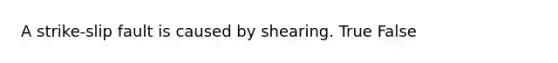 A strike-slip fault is caused by shearing. True False