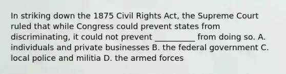 In striking down the 1875 Civil Rights Act, the Supreme Court ruled that while Congress could prevent states from discriminating, it could not prevent __________ from doing so. A. individuals and private businesses B. the federal government C. local police and militia D. the armed forces