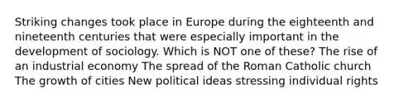 Striking changes took place in Europe during the eighteenth and nineteenth centuries that were especially important in the development of sociology. Which is NOT one of these? The rise of an industrial economy The spread of the Roman Catholic church The growth of cities New political ideas stressing individual rights