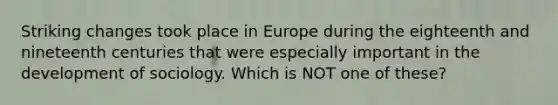 Striking changes took place in Europe during the eighteenth and nineteenth centuries that were especially important in the development of sociology. Which is NOT one of these?