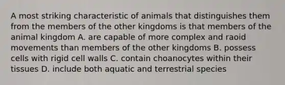 A most striking characteristic of animals that distinguishes them from the members of the other kingdoms is that members of the animal kingdom A. are capable of more complex and raoid movements than members of the other kingdoms B. possess cells with rigid cell walls C. contain choanocytes within their tissues D. include both aquatic and terrestrial species