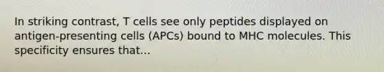 In striking contrast, T cells see only peptides displayed on antigen-presenting cells (APCs) bound to MHC molecules. This specificity ensures that...