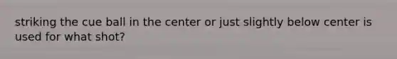 striking the cue ball in the center or just slightly below center is used for what shot?