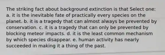 The striking fact about background extinction is that Select one: a. it is the inevitable fate of practically every species on the planet. b. it is a tragedy that can almost always be prevented by conservation. c. it is a tragedy that can only be prevented by blocking meteor impacts. d. it is the least common mechanism by which species disappear. e. human activity has nearly succeeded in making it a thing of the past.