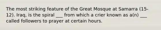 The most striking feature of the Great Mosque at Samarra (15-12). Iraq, is the spiral ___ from which a crier known as a(n) ___ called followers to prayer at certain hours.