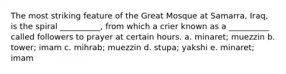 The most striking feature of the Great Mosque at Samarra, Iraq, is the spiral __________, from which a crier known as a __________ called followers to prayer at certain hours. a. ​minaret; muezzin b. ​tower; imam c. ​mihrab; muezzin d. ​stupa; yakshi e. ​minaret; imam