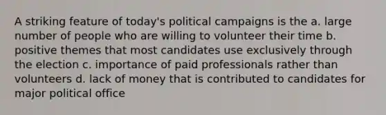 A striking feature of today's political campaigns is the a. large number of people who are willing to volunteer their time b. positive themes that most candidates use exclusively through the election c. importance of paid professionals rather than volunteers d. lack of money that is contributed to candidates for major political office