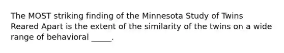 The MOST striking finding of the Minnesota Study of Twins Reared Apart is the extent of the similarity of the twins on a wide range of behavioral _____.