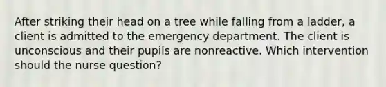 After striking their head on a tree while falling from a ladder, a client is admitted to the emergency department. The client is unconscious and their pupils are nonreactive. Which intervention should the nurse question?