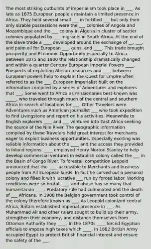 The most striking outbursts of imperialism took place in ___. As late as 1875 European people's maintain a limited presence in Africa. They held several small ___ in fortified ___ but only their only sizable possessions were the ___ colonies of Angola and Mozambique and the ___ colony in Algeria in cluster of settler colonies populated by ___ migrants in South Africa. At the end of the slave trade a ____ developed around the exchange of __, ___, and palm oil for European ___, guns, and ____. This trade brought prosperity and Economic Opportunity especially to Africa. Between 1875 and 1900 the relationship dramatically changed and within a quarter Century European Imperial Powers ____. Prospects of exploiting African resources and ____ between European powers help to explain the Quest for Empire often referred to as the ___. European imperialist built on the information compiled by a series of Adventures and explorers that ___. Some went to Africa as missionaries best-known was _____, who traveled through much of the central and southern Africa in search of locations for ___. Other Travelers were Adventures such as American journalist ___ who took expedition to find Livingstone and report on his activities. Meanwhile to English explorers ____ and ___ ventured into East Africa seeking the source of the Nile River. The geographic information compiled by these Travelers held great interest for merchants eager to exploit business opportunities. Especially exciting was reliable information about the ____ and the access they provided to Inland regions. ____ employed Henry Morton Stanley to help develop commercial ventures in establish colony called the ___ in the Basin of Congo River. To forestall competition Leopold announced that the ____ accessible to Merchants and business people from All European lands. In fact he carved out a personal colony and filled it with lucrative ___ run by forced labor. Working conditions were so brutal, ___, and abuse has so many that humanitarian ____. Predatory rule had culminated and the death of ___ Africans. In 1908 the Belgian government took control of the colony therefore known as ___. As Leopold colonized central Africa, Britain established Imperial presence in ___. As Muhammad Ali and other rulers sought to build up their army, strengthen their economy, and distance themselves from Ottoman Authority they ____. In the 1870s ____ forced Egyptian officials to impose high taxes which ____. In 1882 British Army occupied Egypt to protect British financial interest and ensure the safety of the ___.