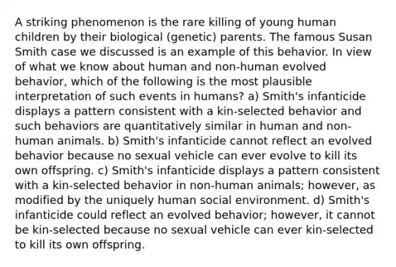 A striking phenomenon is the rare killing of young human children by their biological (genetic) parents. The famous Susan Smith case we discussed is an example of this behavior. In view of what we know about human and non-human evolved behavior, which of the following is the most plausible interpretation of such events in humans? a) Smith's infanticide displays a pattern consistent with a kin-selected behavior and such behaviors are quantitatively similar in human and non-human animals. b) Smith's infanticide cannot reflect an evolved behavior because no sexual vehicle can ever evolve to kill its own offspring. c) Smith's infanticide displays a pattern consistent with a kin-selected behavior in non-human animals; however, as modified by the uniquely human social environment. d) Smith's infanticide could reflect an evolved behavior; however, it cannot be kin-selected because no sexual vehicle can ever kin-selected to kill its own offspring.