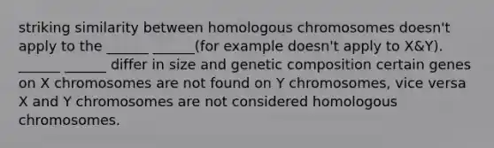 striking similarity between homologous chromosomes doesn't apply to the ______ ______(for example doesn't apply to X&Y). ______ ______ differ in size and genetic composition certain genes on X chromosomes are not found on Y chromosomes, vice versa X and Y chromosomes are not considered homologous chromosomes.