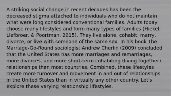 A striking social change in recent decades has been the decreased stigma attached to individuals who do not maintain what were long considered conventional families. Adults today choose many lifestyles and form many types of families (Hiekel, Liefbroer, & Poortman, 2015). They live alone, cohabit, marry, divorce, or live with someone of the same sex. In his book The Marriage-Go-Round sociologist Andrew Cherlin (2009) concluded that the United States has more marriages and remarriages, more divorces, and more short-term cohabiting (living together) relationships than most countries. Combined, these lifestyles create more turnover and movement in and out of relationships in the United States than in virtually any other country. Let's explore these varying relationship lifestyles.