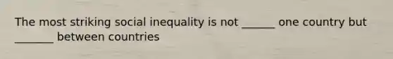 The most striking social inequality is not ______ one country but _______ between countries