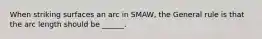 When striking surfaces an arc in SMAW, the General rule is that the arc length should be ______.