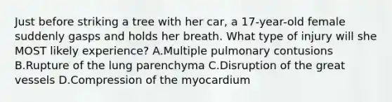 Just before striking a tree with her car, a 17-year-old female suddenly gasps and holds her breath. What type of injury will she MOST likely experience? A.Multiple pulmonary contusions B.Rupture of the lung parenchyma C.Disruption of the great vessels D.Compression of the myocardium