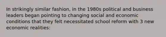 In strikingly similar fashion, in the 1980s political and business leaders began pointing to changing social and economic conditions that they felt necessitated school reform with 3 new economic realities: