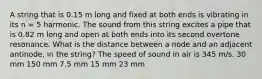 A string that is 0.15 m long and fixed at both ends is vibrating in its n = 5 harmonic. The sound from this string excites a pipe that is 0.82 m long and open at both ends into its second overtone resonance. What is the distance between a node and an adjacent antinode, in the string? The speed of sound in air is 345 m/s. 30 mm 150 mm 7.5 mm 15 mm 23 mm