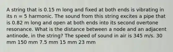 A string that is 0.15 m long and fixed at both ends is vibrating in its n = 5 harmonic. The sound from this string excites a pipe that is 0.82 m long and open at both ends into its second overtone resonance. What is the distance between a node and an adjacent antinode, in the string? The speed of sound in air is 345 m/s. 30 mm 150 mm 7.5 mm 15 mm 23 mm