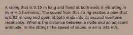 A string that is 0.15 m long and fixed at both ends is vibrating in its n = 5 harmonic. The sound from this string excites a pipe that is 0.82 m long and open at both ends into its second overtone resonance. What is the distance between a node and an adjacent antinode, in the string? The speed of sound in air is 345 m/s.