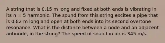 A string that is 0.15 m long and fixed at both ends is vibrating in its n = 5 harmonic. The sound from this string excites a pipe that is 0.82 m long and open at both ends into its second overtone resonance. What is the distance between a node and an adjacent antinode, in the string? The speed of sound in air is 345 m/s.