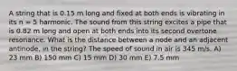 A string that is 0.15 m long and fixed at both ends is vibrating in its n = 5 harmonic. The sound from this string excites a pipe that is 0.82 m long and open at both ends into its second overtone resonance. What is the distance between a node and an adjacent antinode, in the string? The speed of sound in air is 345 m/s. A) 23 mm B) 150 mm C) 15 mm D) 30 mm E) 7.5 mm