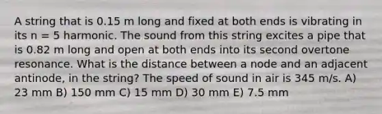 A string that is 0.15 m long and fixed at both ends is vibrating in its n = 5 harmonic. The sound from this string excites a pipe that is 0.82 m long and open at both ends into its second overtone resonance. What is the distance between a node and an adjacent antinode, in the string? The speed of sound in air is 345 m/s. A) 23 mm B) 150 mm C) 15 mm D) 30 mm E) 7.5 mm