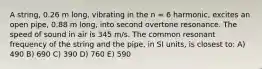 A string, 0.26 m long, vibrating in the n = 6 harmonic, excites an open pipe, 0.88 m long, into second overtone resonance. The speed of sound in air is 345 m/s. The common resonant frequency of the string and the pipe, in SI units, is closest to: A) 490 B) 690 C) 390 D) 760 E) 590