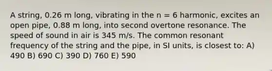 A string, 0.26 m long, vibrating in the n = 6 harmonic, excites an open pipe, 0.88 m long, into second overtone resonance. The speed of sound in air is 345 m/s. The common resonant frequency of the string and the pipe, in SI units, is closest to: A) 490 B) 690 C) 390 D) 760 E) 590