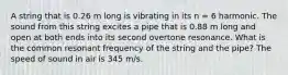 A string that is 0.26 m long is vibrating in its n = 6 harmonic. The sound from this string excites a pipe that is 0.88 m long and open at both ends into its second overtone resonance. What is the common resonant frequency of the string and the pipe? The speed of sound in air is 345 m/s.