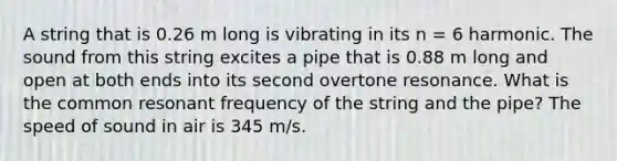 A string that is 0.26 m long is vibrating in its n = 6 harmonic. The sound from this string excites a pipe that is 0.88 m long and open at both ends into its second overtone resonance. What is the common resonant frequency of the string and the pipe? The speed of sound in air is 345 m/s.