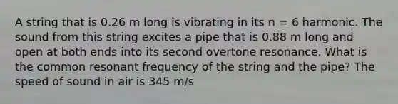 A string that is 0.26 m long is vibrating in its n = 6 harmonic. The sound from this string excites a pipe that is 0.88 m long and open at both ends into its second overtone resonance. What is the common resonant frequency of the string and the pipe? The speed of sound in air is 345 m/s