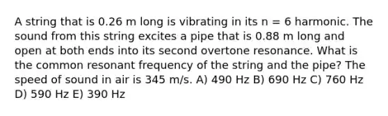 A string that is 0.26 m long is vibrating in its n = 6 harmonic. The sound from this string excites a pipe that is 0.88 m long and open at both ends into its second overtone resonance. What is the common resonant frequency of the string and the pipe? The speed of sound in air is 345 m/s. A) 490 Hz B) 690 Hz C) 760 Hz D) 590 Hz E) 390 Hz