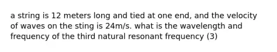 a string is 12 meters long and tied at one end, and the velocity of waves on the sting is 24m/s. what is the wavelength and frequency of the third natural resonant frequency (3)