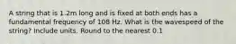 A string that is 1.2m long and is fixed at both ends has a fundamental frequency of 108 Hz. What is the wavespeed of the string? Include units. Round to the nearest 0.1